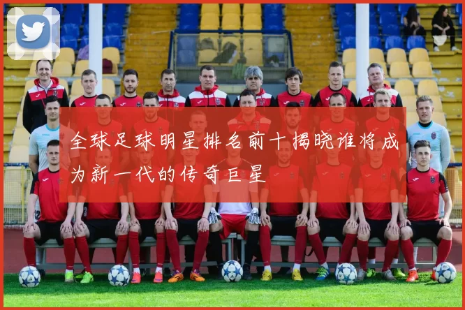 全球足球明星排名前十揭晓谁将成为新一代的传奇巨星