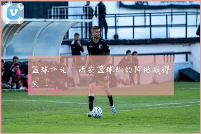 篮球评论：西安篮球队的阵地战得失_1