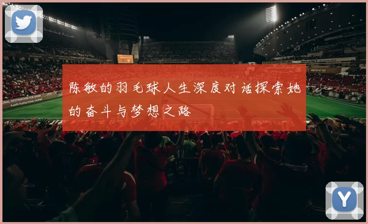 陈敏的羽毛球人生深度对话探索她的奋斗与梦想之路