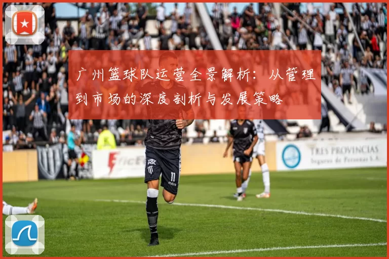广州篮球队运营全景解析：从管理到市场的深度剖析与发展策略