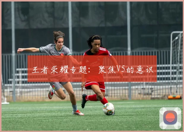 王者荣耀专题：聚焦V5的意识