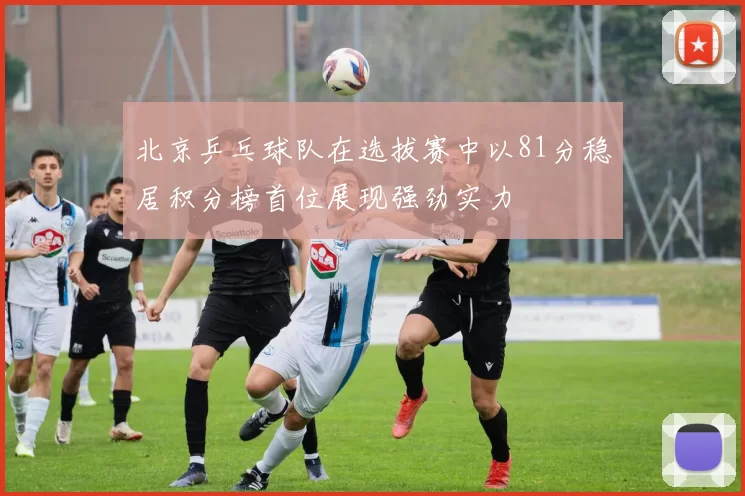 北京乒乓球队在选拔赛中以81分稳居积分榜首位展现强劲实力