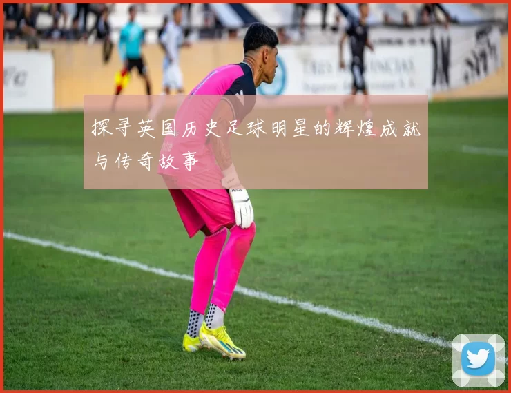 探寻英国历史足球明星的辉煌成就与传奇故事
